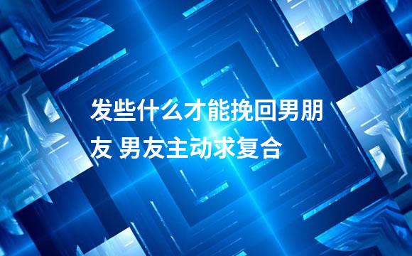 发些什么才能挽回男朋友 男友主动求复合
